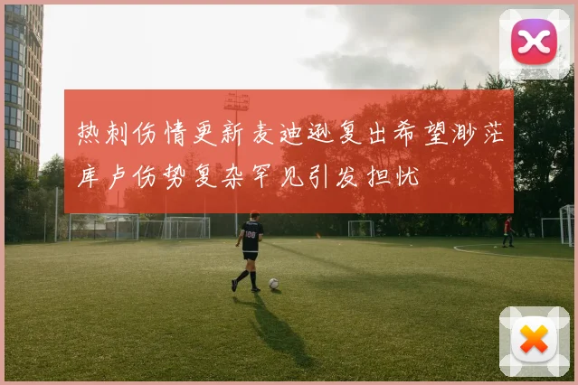 热刺伤情更新麦迪逊复出希望渺茫库卢伤势复杂罕见引发担忧