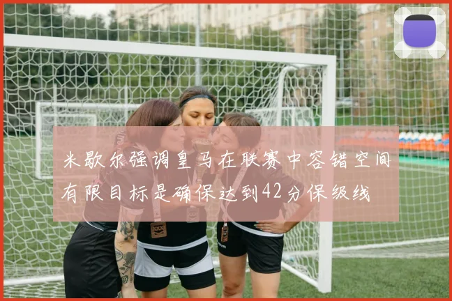 米歇尔强调皇马在联赛中容错空间有限目标是确保达到42分保级线