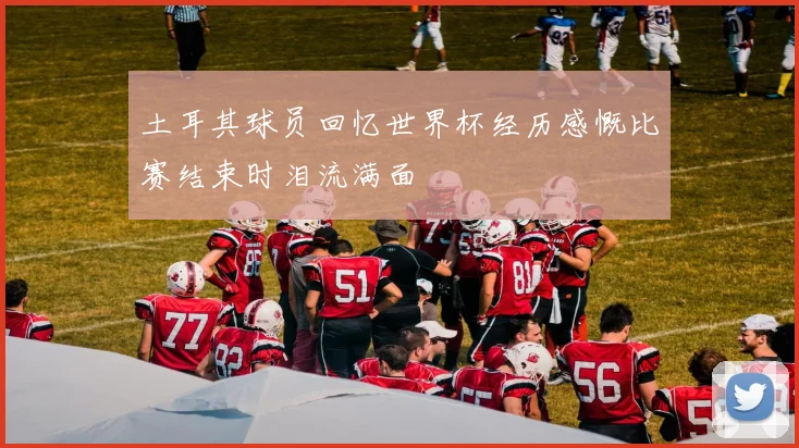 土耳其球员回忆世界杯经历感慨比赛结束时泪流满面
