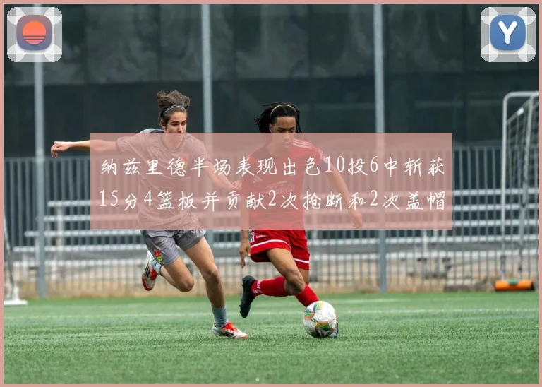 纳兹里德半场表现出色10投6中斩获15分4篮板并贡献2次抢断和2次盖帽