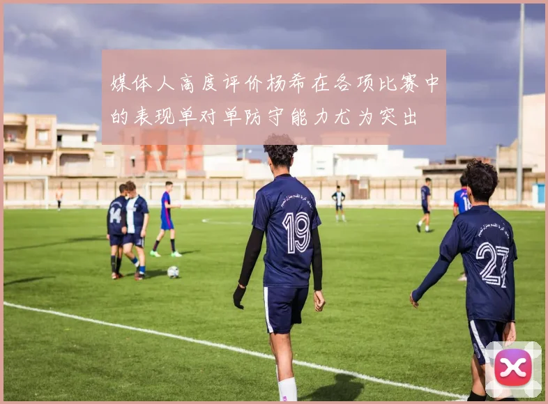 媒体人高度评价杨希在各项比赛中的表现单对单防守能力尤为突出