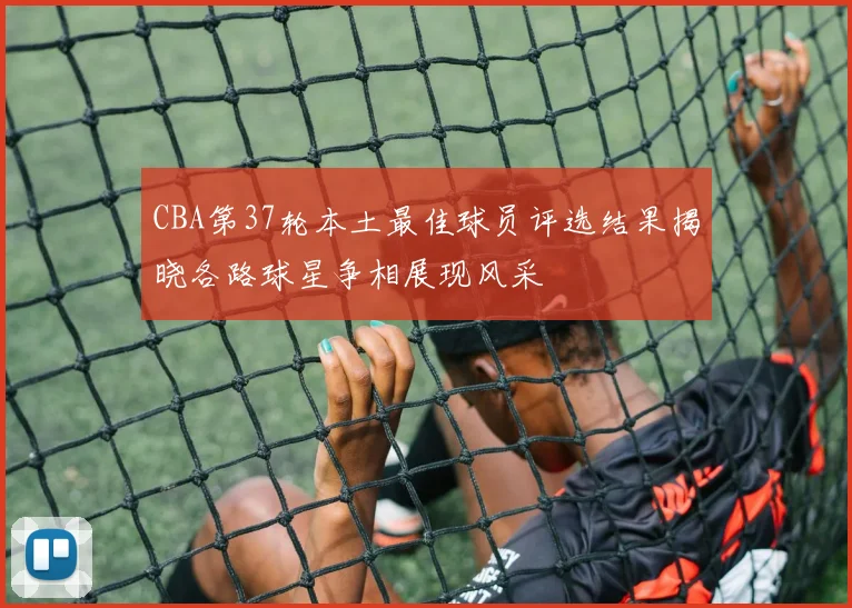 CBA第37轮本土最佳球员评选结果揭晓各路球星争相展现风采