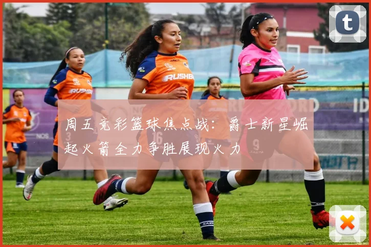 周五竞彩篮球焦点战：爵士新星崛起火箭全力争胜展现火力