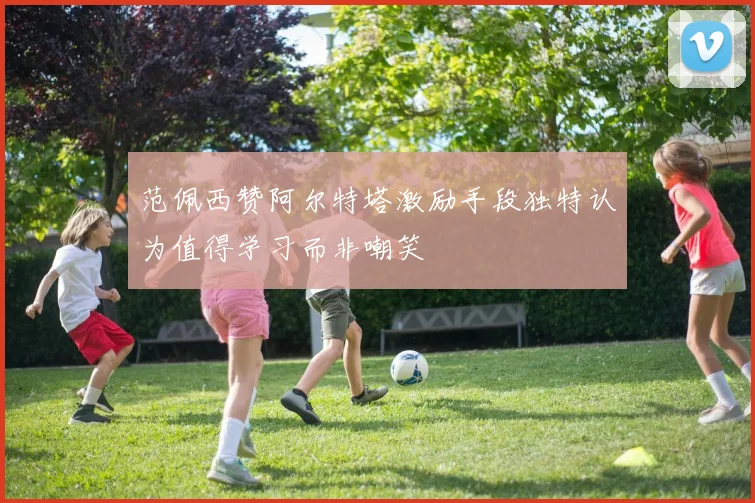 范佩西赞阿尔特塔激励手段独特认为值得学习而非嘲笑