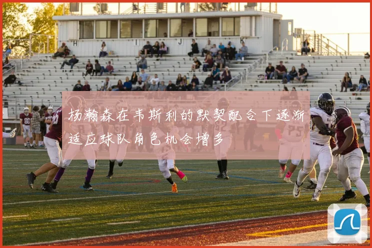 杨瀚森在韦斯利的默契配合下逐渐适应球队角色机会增多