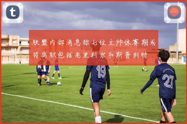 联盟内部消息称七位主帅休赛期或将离职包括老里科尔和斯普利特